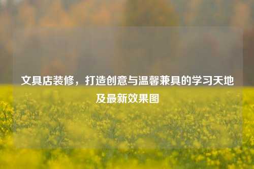 文具店装修,打造创意与温馨兼具的学习天地及最新效果图