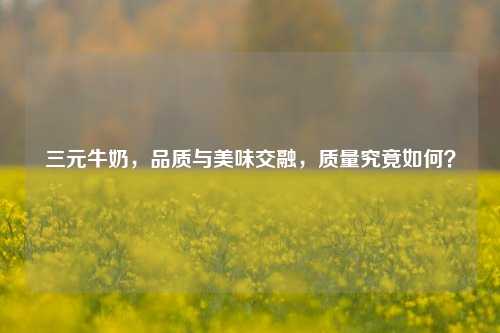 三元牛奶,品质与美味交融,质量究竟如何?