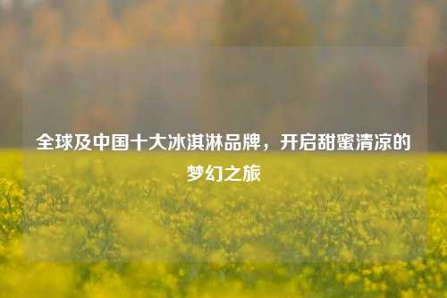 全球及中国十大冰淇淋品牌,开启甜蜜清凉的梦幻之旅