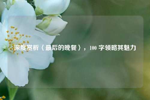 深度赏析〈最后的晚餐〉，100 字领略其魅力