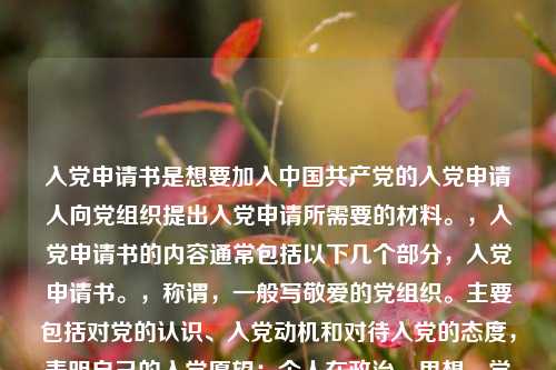 入党申请书是想要加入中国共产党的入党申请人向党组织提出入党申请所需要的材料。,入党申请书的内容通常包括以下几个部分,入党申请书。,称谓,一般写敬爱的党组织。主要包括对党的认识、入党动机和对待入党的态度,表明自己的入党愿望;个人在政治、思想、学习、工作等方面的主要表现情况;今后努力方向以及如何以实际行动争取入党。,结尾,一般用请党组织在实践中考验我或请党组织看我的实际行动等作为结束语,并署名和日期。,需要注意的是,入党申请书应该根据个人实际情况进行书写,要求语言朴实、庄重,不要过分追求华丽的辞藻。同时,入党申请书一般应由本人书写,如因文化程度低或其它特殊原因,不能亲自书写的,可以由本人口述,别人代写,但要说明不能亲自书写的原因,经申请人签名盖章后交给党组织。