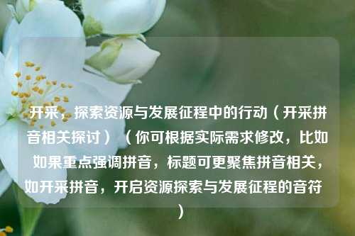 开采，探索资源与发展征程中的行动（开采拼音相关探讨） （你可根据实际需求修改，比如如果重点强调拼音，标题可更聚焦拼音相关，如开采拼音，开启资源探索与发展征程的音符  ）