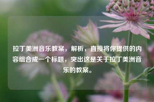 拉丁美洲音乐教案,解析,直接将你提供的内容组合成一个标题,突出这是关于拉丁美洲音乐的教案。