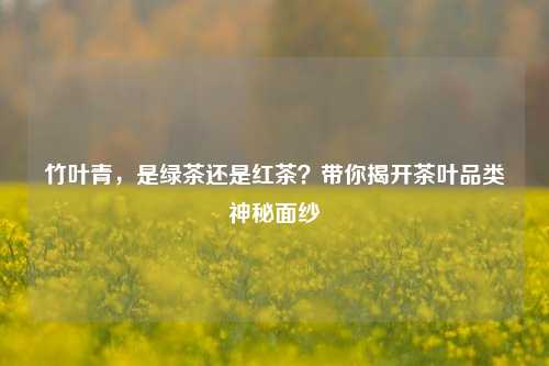 竹叶青,是绿茶还是红茶?带你揭开茶叶品类神秘面纱