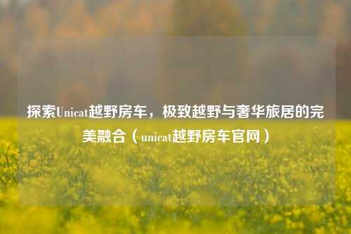 探索Unicat越野房车,极致越野与奢华旅居的完美融合(unicat越野房车官网)