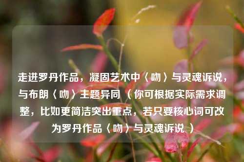 走进罗丹作品,凝固艺术中〈吻〉与灵魂诉说,与布朗〈吻〉主题异同 (你可根据实际需求调整,比如更简洁突出重点,若只要核心词可改为罗丹作品〈吻〉与灵魂诉说 )