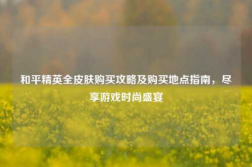 和平精英全皮肤购买攻略及购买地点指南,尽享游戏时尚盛宴