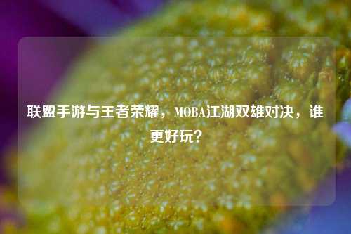 联盟手游与王者荣耀,MOBA江湖双雄对决,谁更好玩?