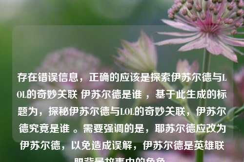 存在错误信息,正确的应该是探索伊苏尔德与LOL的奇妙关联 伊苏尔德是谁 ,基于此生成的标题为,探秘伊苏尔德与LOL的奇妙关联,伊苏尔德究竟是谁 。需要强调的是,耶苏尔德应改为伊苏尔德,以免造成误解,伊苏尔德是英雄联盟背景故事中的角色。