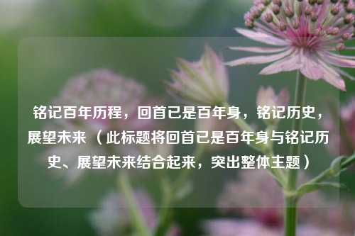 铭记百年历程,回首已是百年身,铭记历史,展望未来 (此标题将回首已是百年身与铭记历史、展望未来结合起来,突出整体主题)