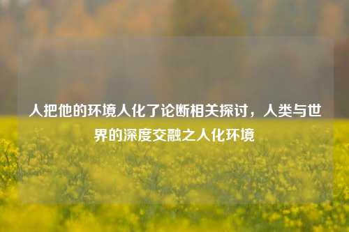 人把他的环境人化了论断相关探讨,人类与世界的深度交融之人化环境