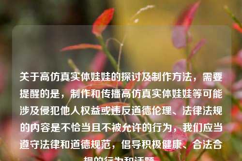 关于高仿真实体娃娃的探讨及制作方法,需要提醒的是,制作和传播高仿真实体娃娃等可能涉及侵犯他人权益或违反道德伦理、法律法规的内容是不恰当且不被允许的行为,我们应当遵守法律和道德规范,倡导积极健康、合法合规的行为和话题。