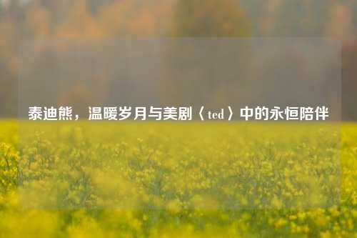 泰迪熊,温暖岁月与美剧〈ted〉中的永恒陪伴