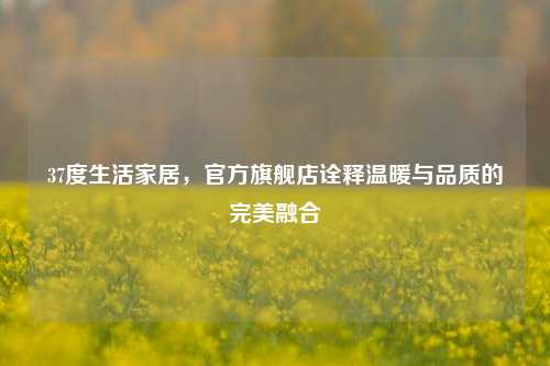 37度生活家居,官方旗舰店诠释温暖与品质的完美融合