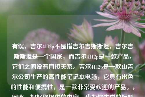有误,吉尔4112p不是指吉尔吉斯斯坦,吉尔吉斯斯坦是一个国家,而吉尔4112p是一款产品,它们之间没有直接关系。吉尔4112p是一款由吉尔公司生产的高性能笔记本电脑,它具有出色的性能和便携性,是一款非常受欢迎的产品。,因此,根据你提供的内容,我为你生成的标题是,探索卓越产品吉尔4112p。,如果你还有其他问题,请随时告诉我,我会尽力为你解答。