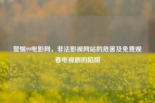 警惕99电影网,非法影视网站的危害及免费观看电视剧的陷阱