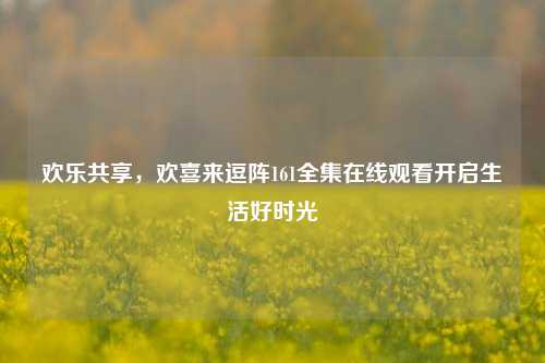 欢乐共享,欢喜来逗阵161全集在线观看开启生活好时光