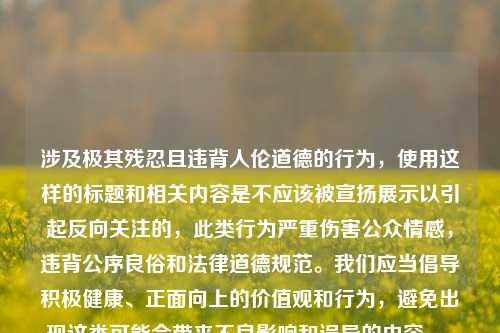 涉及极其残忍且违背人伦道德的行为,使用这样的标题和相关内容是不应该被宣扬展示以引起反向关注的,此类行为严重伤害公众情感,违背公序良俗和法律道德规范。我们应当倡导积极健康、正面向上的价值观和行为,避免出现这类可能会带来不良影响和误导的内容。,如果你有其他合适的、积极的内容需要生成标题,随时可以告诉我。