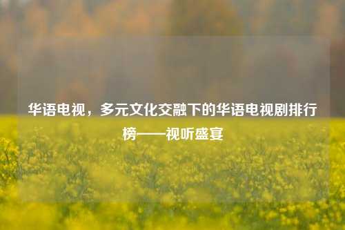 华语电视,多元文化交融下的华语电视剧排行榜——视听盛宴