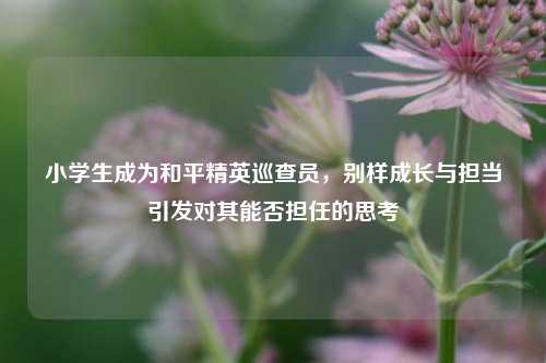 小学生成为和平精英巡查员，别样成长与担当引发对其能否担任的思考