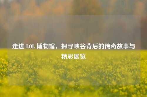 走进 LOL 博物馆,探寻峡谷背后的传奇故事与精彩展览