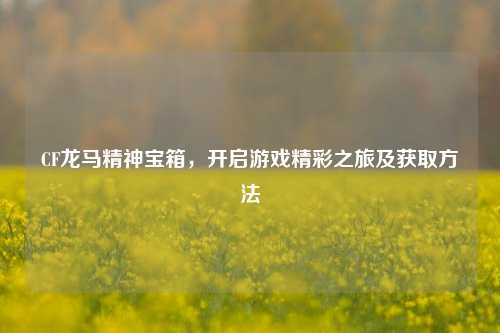 CF龙马精神宝箱，开启游戏精彩之旅及获取方法