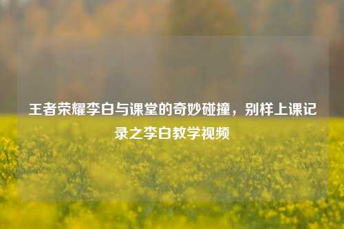王者荣耀李白与课堂的奇妙碰撞,别样上课记录之李白教学视频
