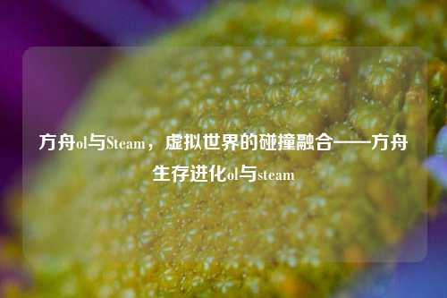 方舟ol与Steam，虚拟世界的碰撞融合——方舟生存进化ol与steam