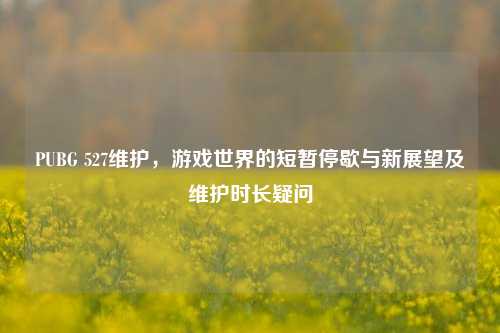 PUBG 527维护,游戏世界的短暂停歇与新展望及维护时长疑问