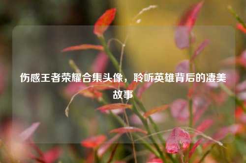 伤感王者荣耀合集头像,聆听英雄背后的凄美故事