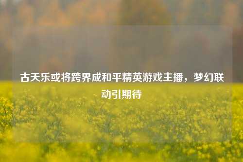 古天乐或将跨界成和平精英游戏主播,梦幻联动引期待