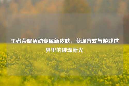 王者荣耀活动专属新皮肤，获取方式与游戏世界里的璀璨新光
