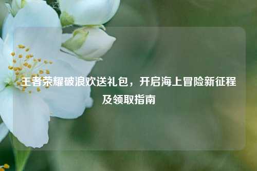 王者荣耀破浪欢送礼包,开启海上冒险新征程及领取指南
