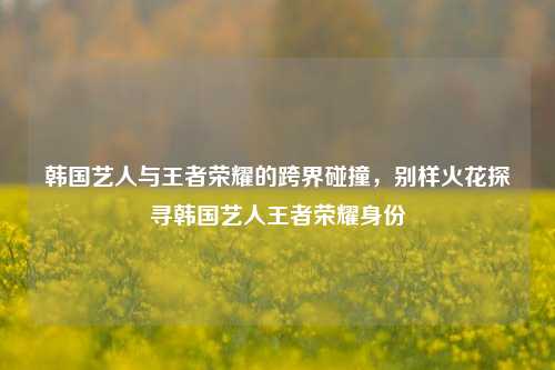 韩国艺人与王者荣耀的跨界碰撞，别样火花探寻韩国艺人王者荣耀身份