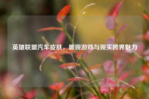 英雄联盟汽车皮肤，展现游戏与现实跨界魅力
