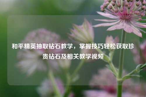 和平精英抽取钻石教学,掌握技巧轻松获取珍贵钻石及相关教学视频