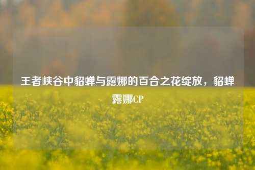 王者峡谷中貂蝉与露娜的百合之花绽放,貂蝉露娜CP