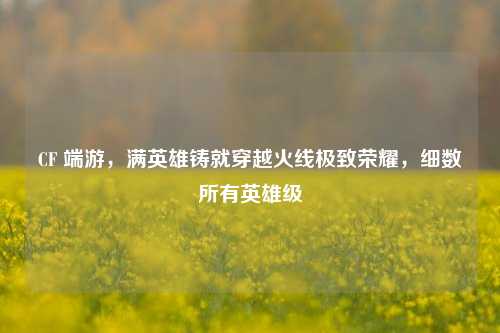 CF 端游，满英雄铸就穿越火线极致荣耀，细数所有英雄级