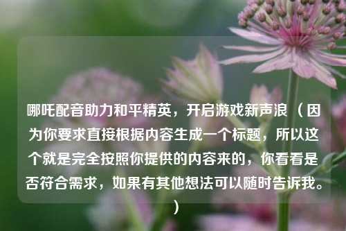哪吒配音助力和平精英,开启游戏新声浪 (因为你要求直接根据内容生成一个标题,所以这个就是完全按照你提供的内容来的,你看看是否符合需求,如果有其他想法可以随时告诉我。)