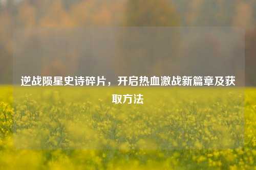 逆战陨星史诗碎片，开启热血激战新篇章及获取方法