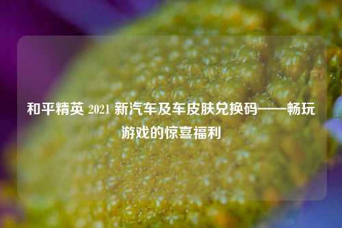和平精英 2021 新汽车及车皮肤兑换码——畅玩游戏的惊喜福利