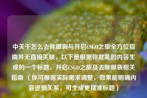 中关于怎么去除眼袋与开启CSGO之旅全方位指南并无直接关联，以下是根据你混乱的内容生成的一个标题，开启CSGO之旅及去除眼袋相关指南 （你可根据实际需求调整，如果能明确内容逻辑关系，可生成更精准标题）