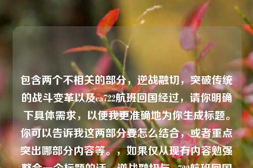 包含两个不相关的部分,逆战融切,突破传统的战斗变革以及ca722航班回国经过,请你明确下具体需求,以便我更准确地为你生成标题。你可以告诉我这两部分要怎么结合,或者重点突出哪部分内容等。,如果仅从现有内容勉强整合一个标题的话,逆战融切与ca722航班回国经过,别样组合 (但这个标题可能不太能准确反映你期望的主题,你可根据实际情况调整)