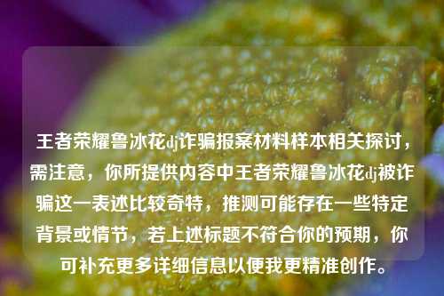 王者荣耀鲁冰花dj诈骗报案材料样本相关探讨，需注意，你所提供内容中王者荣耀鲁冰花dj被诈骗这一表述比较奇特，推测可能存在一些特定背景或情节，若上述标题不符合你的预期，你可补充更多详细信息以便我更精准创作。