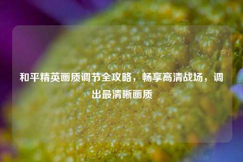 和平精英画质调节全攻略，畅享高清战场，调出最清晰画质