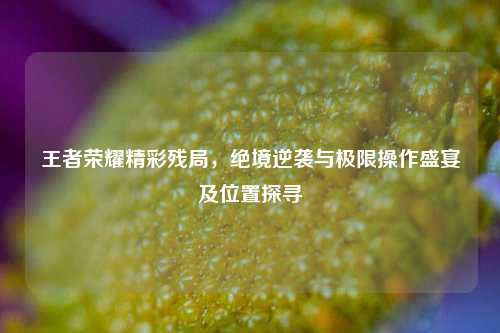 王者荣耀精彩残局，绝境逆袭与极限操作盛宴及位置探寻