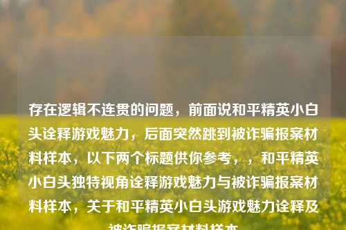 存在逻辑不连贯的问题,前面说和平精英小白头诠释游戏魅力,后面突然跳到被诈骗报案材料样本,以下两个标题供你参考,,和平精英小白头独特视角诠释游戏魅力与被诈骗报案材料样本,关于和平精英小白头游戏魅力诠释及被诈骗报案材料样本