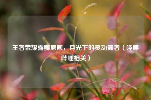 王者荣耀露娜原画，月光下的灵动舞者（哔哩哔哩相关）