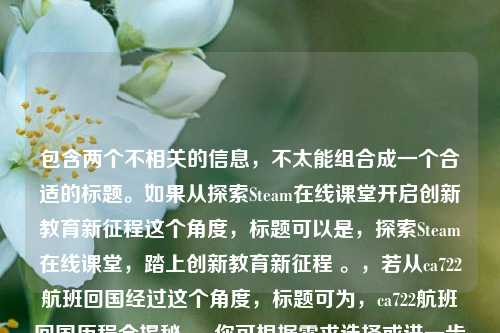包含两个不相关的信息，不太能组合成一个合适的标题。如果从探索Steam在线课堂开启创新教育新征程这个角度，标题可以是，探索Steam在线课堂，踏上创新教育新征程 。，若从ca722航班回国经过这个角度，标题可为，ca722航班回国历程全揭秘 。 你可根据需求选择或进一步明确要求以便我更准确生成。