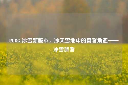 PUBG 冰雪新版本,冰天雪地中的勇者角逐——冰雪旅者